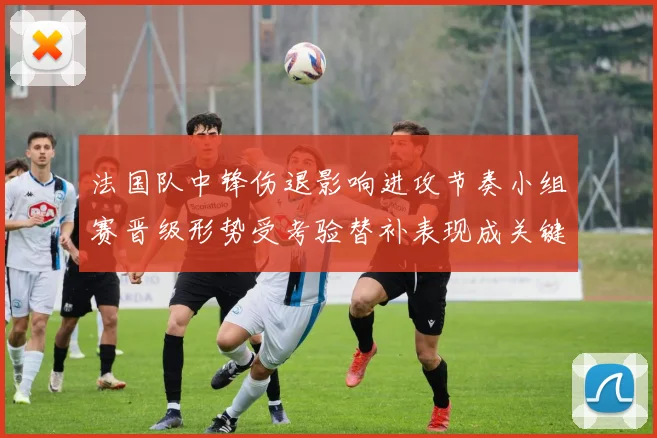 法国队中锋伤退影响进攻节奏小组赛晋级形势受考验替补表现成关键