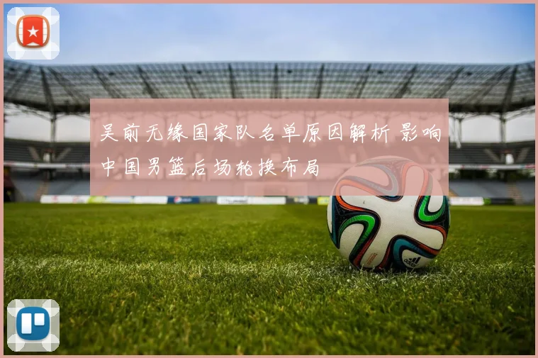 吴前无缘国家队名单原因解析 影响中国男篮后场轮换布局