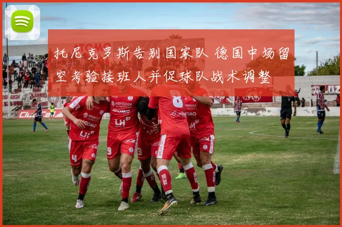 托尼克罗斯告别国家队 德国中场留空考验接班人并促球队战术调整