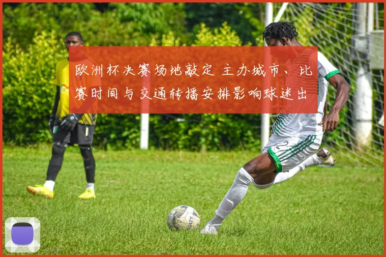 欧洲杯决赛场地敲定 主办城市、比赛时间与交通转播安排影响球迷出行
