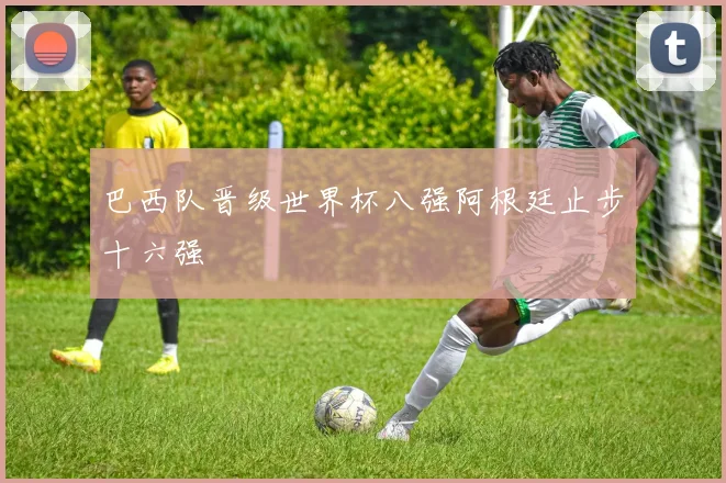 巴西队晋级世界杯八强阿根廷止步十六强