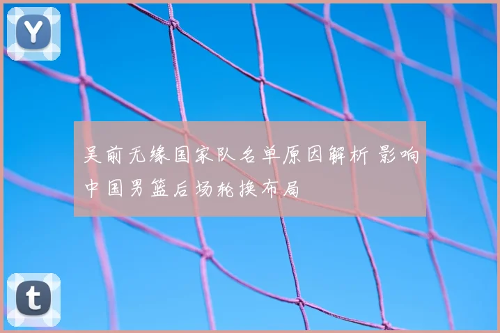 吴前无缘国家队名单原因解析 影响中国男篮后场轮换布局