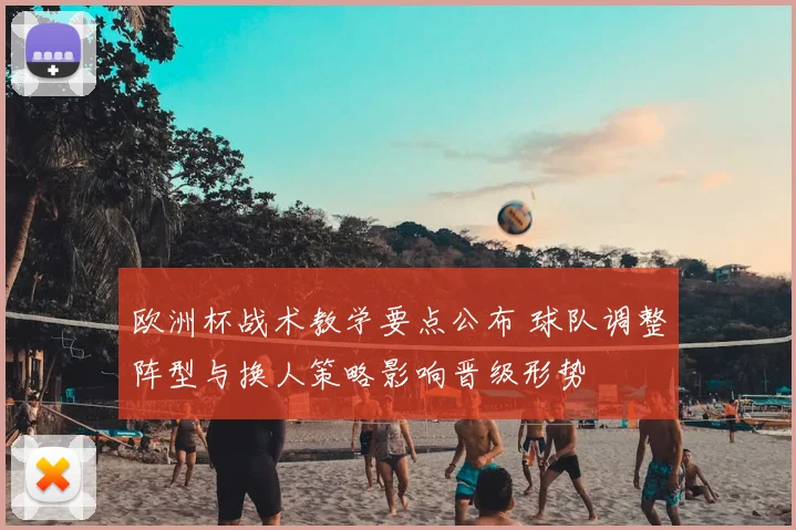 欧洲杯战术教学要点公布 球队调整阵型与换人策略影响晋级形势