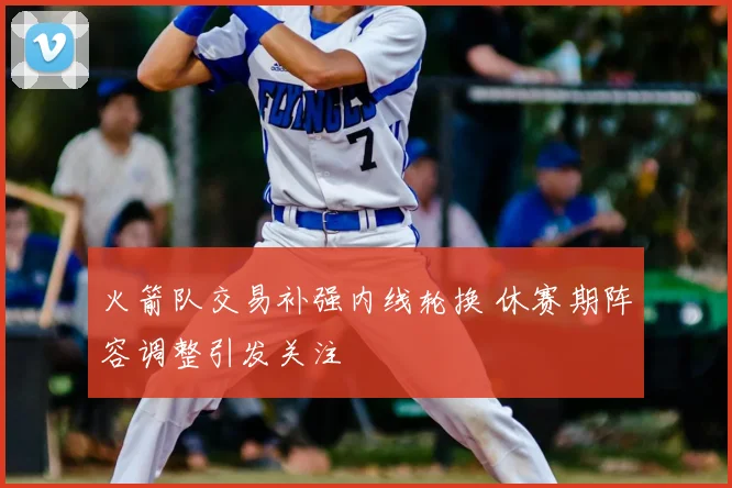 火箭队交易补强内线轮换 休赛期阵容调整引发关注