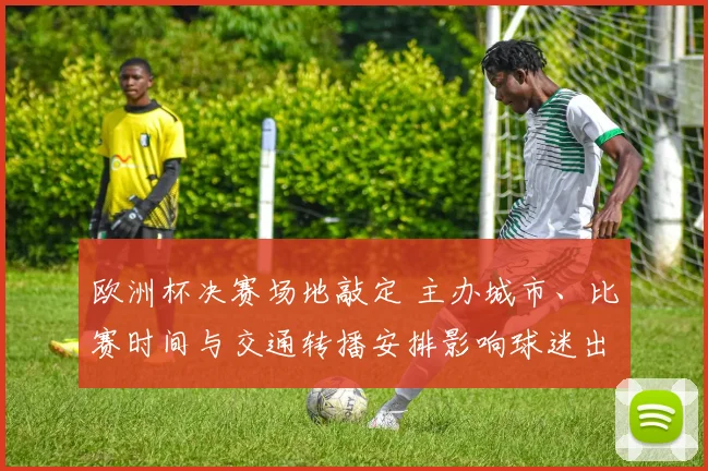 欧洲杯决赛场地敲定 主办城市、比赛时间与交通转播安排影响球迷出行