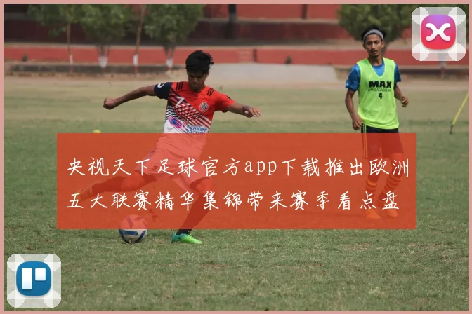 央视天下足球官方app下载推出欧洲五大联赛精华集锦带来赛季看点盘点