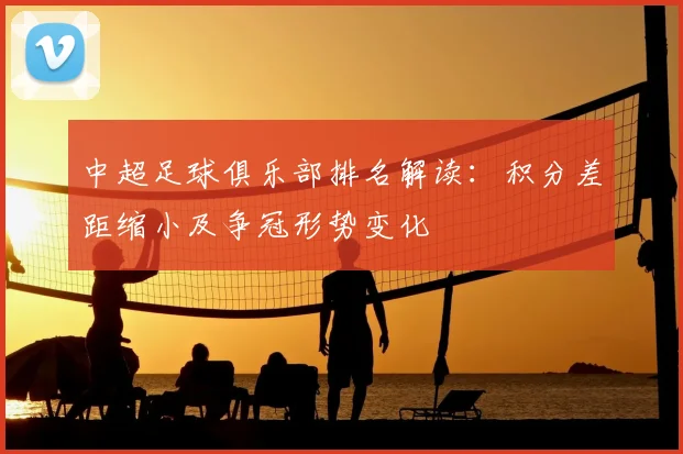 中超足球俱乐部排名解读：积分差距缩小及争冠形势变化