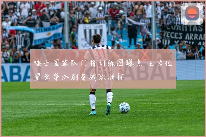 瑞士国家队门将训练图曝光 主力位置竞争加剧备战欧洲杯