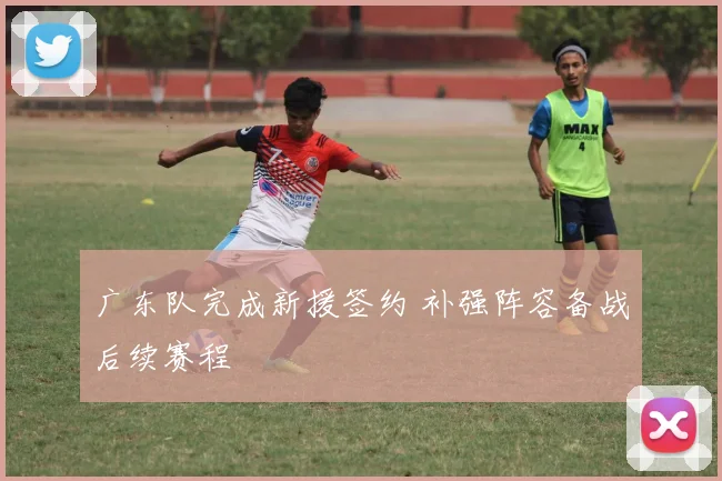 广东队完成新援签约 补强阵容备战后续赛程