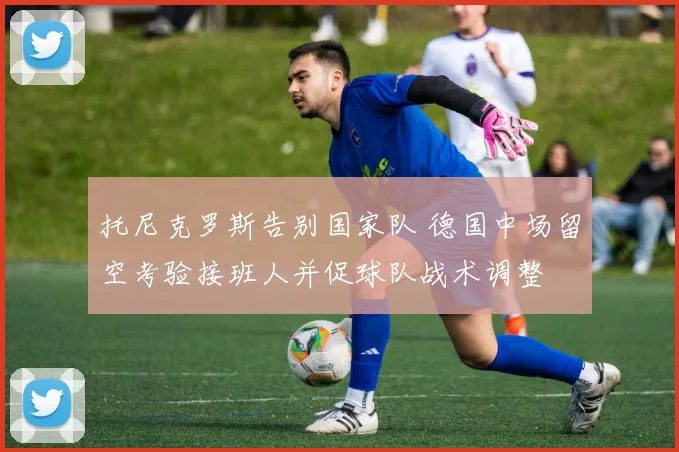 托尼克罗斯告别国家队 德国中场留空考验接班人并促球队战术调整