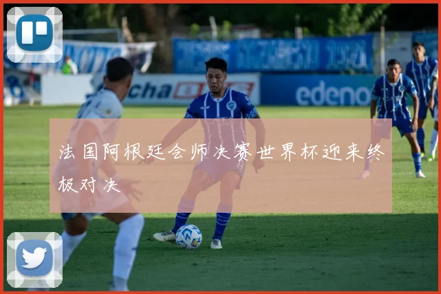 法国阿根廷会师决赛世界杯迎来终极对决