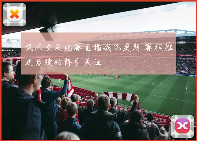 武汉女足比赛直播战况更新 赛程推进后续对阵引关注