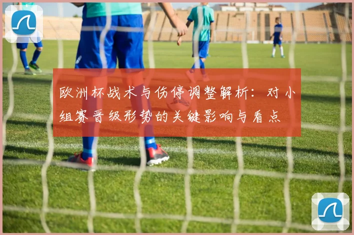 欧洲杯战术与伤停调整解析：对小组赛晋级形势的关键影响与看点