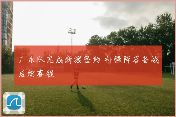广东队完成新援签约 补强阵容备战后续赛程