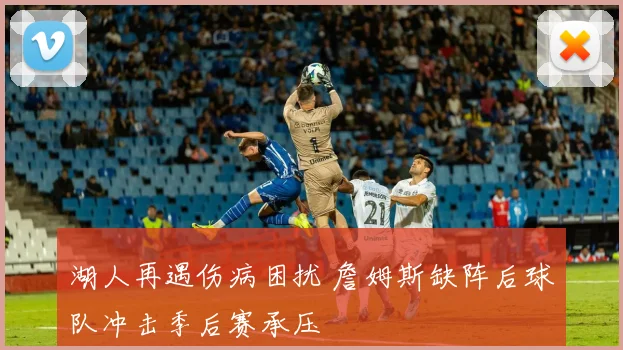 湖人再遇伤病困扰 詹姆斯缺阵后球队冲击季后赛承压