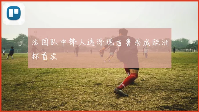 法国队中锋人选浮现吉鲁或成欧洲杯首发
