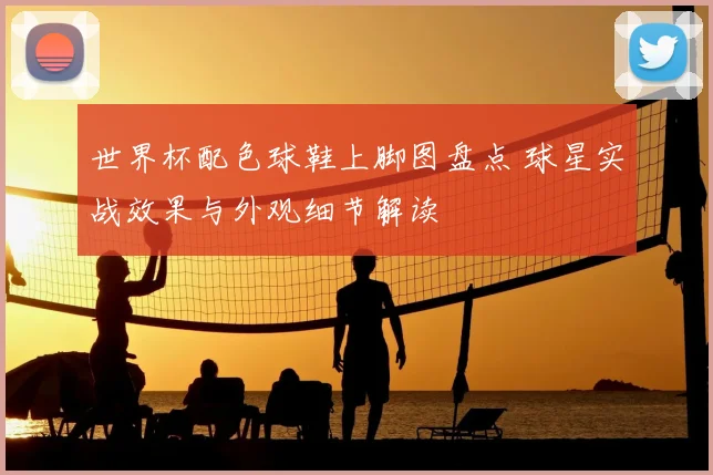 世界杯配色球鞋上脚图盘点 球星实战效果与外观细节解读