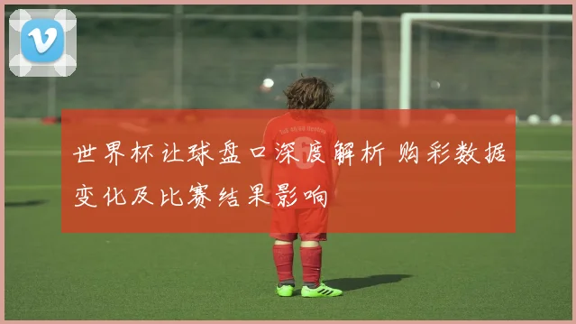 世界杯让球盘口深度解析 购彩数据变化及比赛结果影响