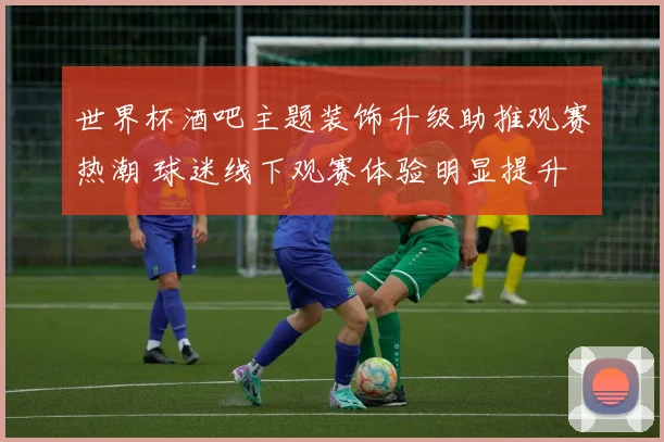 世界杯酒吧主题装饰升级助推观赛热潮 球迷线下观赛体验明显提升