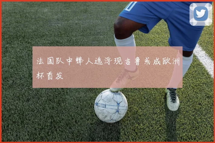 法国队中锋人选浮现吉鲁或成欧洲杯首发