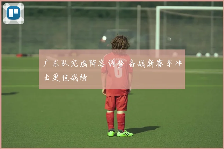 广东队完成阵容调整 备战新赛季冲击更佳战绩