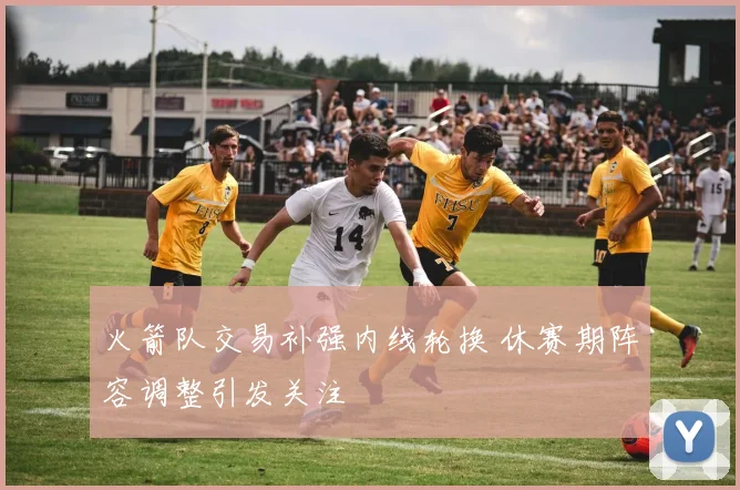 火箭队交易补强内线轮换 休赛期阵容调整引发关注