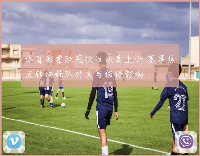 体育彩票欧冠投注热度上升 赛事焦点转向强队对决与伤停影响