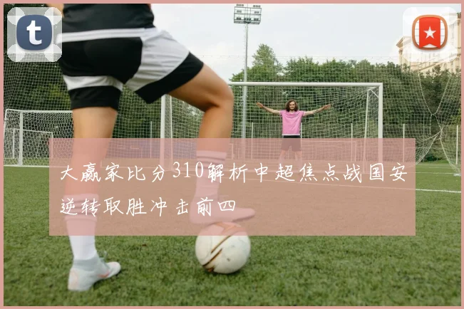 大赢家比分310解析中超焦点战国安逆转取胜冲击前四