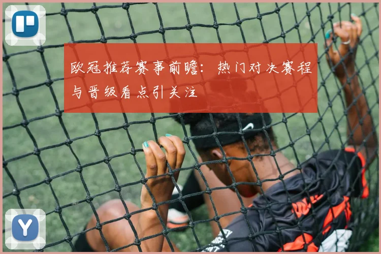 欧冠推荐赛事前瞻:热门对决赛程与晋级看点引关注