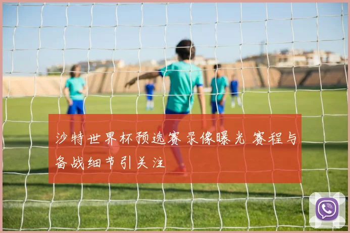 沙特世界杯预选赛录像曝光 赛程与备战细节引关注