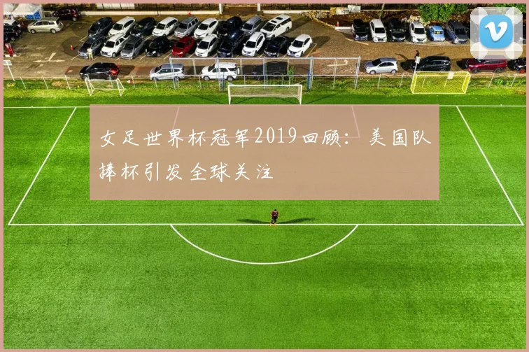 女足世界杯冠军2019回顾:美国队捧杯引发全球关注